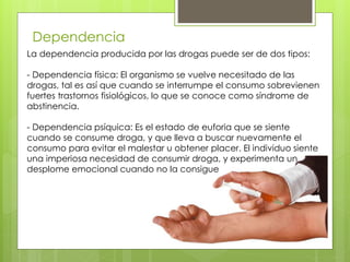 Dependencia
La dependencia producida por las drogas puede ser de dos tipos:
- Dependencia física: El organismo se vuelve necesitado de las
drogas, tal es así que cuando se interrumpe el consumo sobrevienen
fuertes trastornos fisiológicos, lo que se conoce como síndrome de
abstinencia.
- Dependencia psíquica: Es el estado de euforia que se siente
cuando se consume droga, y que lleva a buscar nuevamente el
consumo para evitar el malestar u obtener placer. El individuo siente
una imperiosa necesidad de consumir droga, y experimenta un
desplome emocional cuando no la consigue
 
