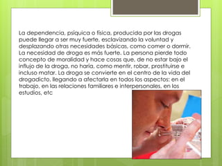La dependencia, psíquica o física, producida por las drogas
puede llegar a ser muy fuerte, esclavizando la voluntad y
desplazando otras necesidades básicas, como comer o dormir.
La necesidad de droga es más fuerte. La persona pierde todo
concepto de moralidad y hace cosas que, de no estar bajo el
influjo de la droga, no haría, como mentir, robar, prostituirse e
incluso matar. La droga se convierte en el centro de la vida del
drogadicto, llegando a afectarla en todos los aspectos: en el
trabajo, en las relaciones familiares e interpersonales, en los
estudios, etc
 
