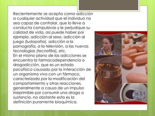 Recientemente se acepta como adicción
a cualquier actividad que el individuo no
sea capaz de controlar, que lo lleve a
conducta compulsivas y le perjudique su
calidad de vida, así puede haber por
ejemplo, adicción al sexo, adicción al
juego (ludopatía), adicción a la
pornografía, a la televisión, a las nuevas
tecnologías (tecnofilia), etc.
En el mismo plano de las adicciones se
encuentra la farmacodependencia o
drogadicción, que es un estado
psicofísico causado por la interacción de
un organismo vivo con un fármaco,
caracterizado por la modificación del
comportamiento y otras reacciones,
generalmente a causa de un impulso
irreprimible por consumir una droga o
sustancia, no obstante esta es la
definición puramente bioquímica.
 