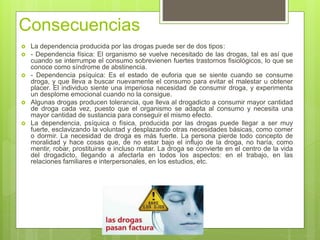 Consecuencias
 La dependencia producida por las drogas puede ser de dos tipos:
 - Dependencia física: El organismo se vuelve necesitado de las drogas, tal es así que
cuando se interrumpe el consumo sobrevienen fuertes trastornos fisiológicos, lo que se
conoce como síndrome de abstinencia.
 - Dependencia psíquica: Es el estado de euforia que se siente cuando se consume
droga, y que lleva a buscar nuevamente el consumo para evitar el malestar u obtener
placer. El individuo siente una imperiosa necesidad de consumir droga, y experimenta
un desplome emocional cuando no la consigue.
 Algunas drogas producen tolerancia, que lleva al drogadicto a consumir mayor cantidad
de droga cada vez, puesto que el organismo se adapta al consumo y necesita una
mayor cantidad de sustancia para conseguir el mismo efecto.
 La dependencia, psíquica o física, producida por las drogas puede llegar a ser muy
fuerte, esclavizando la voluntad y desplazando otras necesidades básicas, como comer
o dormir. La necesidad de droga es más fuerte. La persona pierde todo concepto de
moralidad y hace cosas que, de no estar bajo el influjo de la droga, no haría, como
mentir, robar, prostituirse e incluso matar. La droga se convierte en el centro de la vida
del drogadicto, llegando a afectarla en todos los aspectos: en el trabajo, en las
relaciones familiares e interpersonales, en los estudios, etc.
 