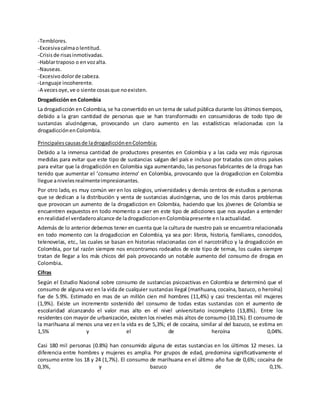 -Temblores. 
-Excesiva calma o lentitud. 
-Crisis de risas inmotivadas. 
-Hablar traposo o en voz alta. 
-Nauseas. 
-Excesivo dolor de cabeza. 
-Lenguaje incoherente. 
-A veces oye, ve o siente cosas que no existen. 
Drogadicción en Colombia 
La drogadicción en Colombia, se ha convertido en un tema de salud pública durante los últimos tiempos, 
debido a la gran cantidad de personas que se han transformado en consumidoras de todo tipo de 
sustancias alucinógenas, provocando un claro aumento en las estadísticas relacionadas con la 
drogadicción en Colombia. 
Principales causas de la drogadicción en Colombia: 
Debido a la inmensa cantidad de productores presentes en Colombia y a las cada vez más rigurosas 
medidas para evitar que este tipo de sustancias salgan del país e incluso por tratados con otros países 
para evitar que la drogadicción en Colombia siga aumentando, las personas fabricantes de la droga han 
tenido que aumentar el ‘consumo interno’ en Colombia, provocando que la drogadiccion en Colombia 
llegue a niveles realmente impresionantes. 
Por otro lado, es muy común ver en los colegios, universidades y demás centros de estudios a personas 
que se dedican a la distribución y venta de sustancias alucinógenas, uno de los más claros problemas 
que provocan un aumento de la drogadiccion en Colombia, haciendo que los jóvenes de Colombia se 
encuentren expuestos en todo momento a caer en este tipo de adicciones que nos ayudan a entender 
en realidad el verdadero alcance de la drogadiccion en Colombia presente en la actualidad. 
Además de lo anterior debemos tener en cuenta que la cultura de nuestro país se encuentra relacionada 
en todo momento con la drogadiccion en Colombia, ya sea por: libros, historia, familiares, conocidos, 
telenovelas, etc., las cuales se basan en historias relacionadas con el narcotráfico y la drogadicción en 
Colombia, por tal razón siempre nos encontramos rodeados de este tipo de temas, los cuales siempre 
tratan de llegar a los más chicos del país provocando un notable aumento del consumo de drogas en 
Colombia. 
Cifras 
Según el Estudio Nacional sobre consumo de sustancias psicoactivas en Colombia se determinó que el 
consumo de alguna vez en la vida de cualquier sustancias ilegal (marihuana, cocaína, bazuco, o heroína) 
fue de 5.9%. Estimado en mas de un millón cien mil hombres (11,4%) y casi trescientas mil mujeres 
(1,9%). Existe un incremento sostenido del consumo de todas estas sustancias con el aumento de 
escolaridad alcanzando el valor mas alto en el nivel universitario incompleto (13,8%). Entre los 
residentes con mayor de urbanización, existen los niveles más altos de consumo (10,1%). El consumo de 
la marihuana al menos una vez en la vida es de 5,3%; el de cocaína, similar al del bazuco, se estima en 
1,5% y el de heroína 0,04%. 
Casi 180 mil personas (0.8%) han consumido alguna de estas sustancias en los últimos 12 meses. La 
diferencia entre hombres y mujeres es amplia. Por grupos de edad, predomina significativamente el 
consumo entre los 18 y 24 (1,7%). El consumo de marihuana en el último año fue de 0,6%; cocaína de 
0,3%, y bazuco de 0,1%. 
 
