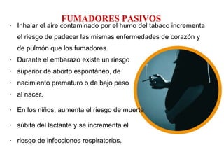 FUMADORES PASIVOS Inhalar el aire contaminado por el humo del tabaco incrementa el riesgo de padecer las mismas enfermedades de corazón y de pulmón que los fumadores . Durante el embarazo existe un riesgo superior de aborto espontáneo, de nacimiento prematuro o de bajo peso al nacer. En los niños, aumenta el riesgo de muerte súbita del lactante y se incrementa el riesgo de infecciones respiratorias. 