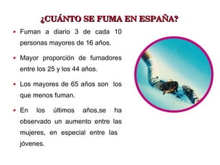 ¿CUÁNTO SE FUMA EN ESPAÑA? Fuman a diario 3 de cada 10 personas mayores de 16 años. Mayor proporción de fumadores entre los 25 y los 44 años. Los mayores de 65 años son  los que menos fuman. En los últimos años,se ha observado un aumento entre las mujeres, en especial entre las  jóvenes. 