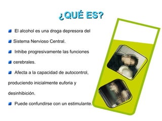 El alcohol es una droga depresora del  Sistema Nervioso Central. Inhibe progresivamente las funciones  cerebrales.  Afecta a la capacidad de autocontrol,  produciendo inicialmente euforia y  desinhibición. Puede confundirse con un estimulante. ¿QUÉ ES? 