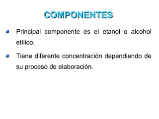COMPONENTES  Principal componente es el etanol o alcohol etílico.  Tiene diferente concentración dependiendo de su proceso de elaboración.  