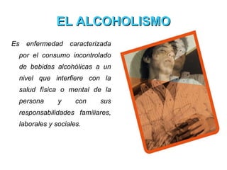 EL ALCOHOLISMO Es enfermedad caracterizada por el consumo incontrolado de bebidas alcohólicas a un nivel que interfiere con la salud física o mental de la persona y con sus responsabilidades familiares, laborales y sociales. 