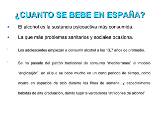 El alcohol es la sustancia psicoactiva más consumida. La que más problemas sanitarios y sociales ocasiona. Los adolescentes empiezan a consumir alcohol a los 13,7 años de promedio. Se ha pasado del patrón tradicional de consumo “mediterráneo” al modelo “anglosajón”, en el que se bebe mucho en un corto periodo de tiempo, como ocurre en espacios de ocio durante los fines de semana, y especialmente bebidas de alta graduación, dando lugar a verdaderos “atracones de alcohol” ¿CUANTO SE BEBE EN ESPAÑA? 