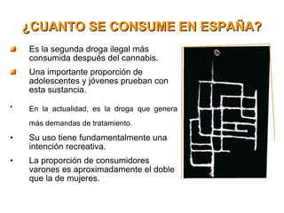 ¿CUANTO SE CONSUME EN ESPAÑA? Es la segunda droga ilegal más consumida después del cannabis. Una importante proporción de adolescentes y jóvenes prueban con esta sustancia. En la actualidad, es la droga que genera más demandas de tratamiento. Su uso tiene fundamentalmente una intención recreativa.  La proporción de consumidores varones es aproximadamente el doble que la de mujeres. 