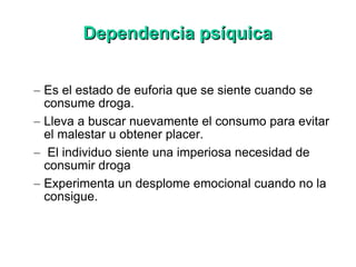 Dependencia psíquica Es el estado de euforia que se siente cuando se consume droga.  Lleva a buscar nuevamente el consumo para evitar el malestar u obtener placer. El individuo siente una imperiosa necesidad de consumir droga  Experimenta un desplome emocional cuando no la consigue.  