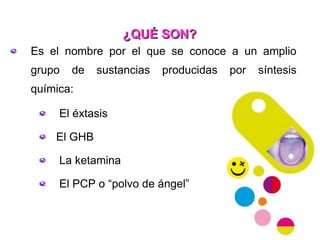 ¿QUÉ SON? Es el nombre por el que se conoce a un amplio grupo de sustancias producidas por síntesis química: El éxtasis El GHB La ketamina El PCP o “polvo de ángel” 
