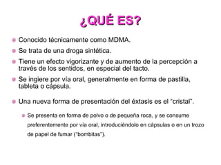 ¿QUÉ ES? Conocido técnicamente como MDMA. Se trata de una droga sintética. Tiene un efecto vigorizante y de aumento de la percepción a través de los sentidos, en especial del tacto. Se ingiere por vía oral, generalmente en forma de pastilla, tableta o cápsula. Una nueva forma de presentación del éxtasis es el “cristal”. Se presenta en forma de polvo o de pequeña roca, y se consume preferentemente por vía oral, introduciéndolo en cápsulas o en un trozo de papel de fumar (“bombitas”). 
