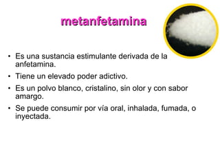 metanfetamina Es una sustancia estimulante derivada de la anfetamina. Tiene un elevado poder adictivo. Es un polvo blanco, cristalino, sin olor y con sabor amargo. Se puede consumir por vía oral, inhalada, fumada, o inyectada. 