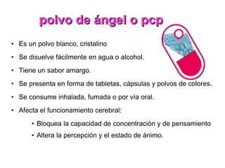 polvo de ángel o pcp Es un polvo blanco, cristalino Se disuelve fácilmente en agua o alcohol. Tiene un sabor amargo. Se presenta en forma de tabletas, cápsulas y polvos de colores. Se consume inhalada, fumada o por vía oral. Afecta el funcionamiento cerebral: Bloquea la capacidad de concentración y de pensamiento Altera la percepción y el estado de ánimo. 
