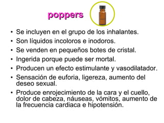 poppers Se incluyen en el grupo de los inhalantes. Son líquidos incoloros e inodoros. Se venden en pequeños botes de cristal. Ingerida porque puede ser mortal. Producen un efecto estimulante y vasodilatador. Sensación de euforia, ligereza, aumento del deseo sexual. Produce enrojecimiento de la cara y el cuello, dolor de cabeza, náuseas, vómitos, aumento de la frecuencia cardiaca e hipotensión. 