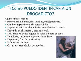 ¿Cómo PUEDO IDENTIFICAR A UN
DROGADICTO?
Algunos indicios son:
* Exceso de mal humor, irritabilidad, susceptibilidad.
• Cambios repentinos de la personalidad.
• Repentina caída en el rendimiento académico o laboral.
• Descuido en el aspecto y aseo personal.
• Desaparición de los objetos de valor o dinero en casa.
• Temblores, insomnio, aspecto adormilado.
• Depresión, falta de motivación.
• Hábitos antisociales
• Crisis nerviosa pérdida del apetito.
 