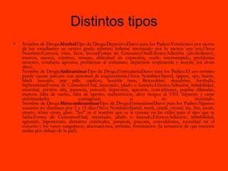 Distintos tipos Nombre de Droga: Alcohol Tipo de Droga:DepresivoDatos para los Padres:Veinticinco por ciento de los estudiantes en octavo grado admiten haberse intoxicado por lo menos una vez.Otros Nombres:Cerveza, vino, licor, boozeForma de Consumo:OralEfectos:Adicción (alcoholismo), mareos, nausea, vómitos, resacas, dificultad de expresión, sueño interrumpido, problemas motores, conducta agresiva, problemas al embarazo, depresión respiratoria y muerte (en dosis altas). Nombre de Droga: Anfetaminas Tipo de Droga:EstimulanteDatos para los Padres:El uso crónico puede causar psicosis con síntomas de esquizofrenia.Otros Nombres:Speed, uppers, ups, hearts, black beauties, pep pills, capilots, bumble bees, Benzedrine, dexadrine, footballs, biphetamineForma de Consumo:Oral, inyectado, jalado o fumado.Efectos:Adicción, irritabilidad, ansiedad, presión alta, paranoia, psicosis, depresión, agresión, convulsiones, pupilas dilatadas, mareos, falta de sueño, falta de apetito, malnutrición, altos riesgos al VIH, hepatitis y otras enfermedades contagiosas si es inyectado. Nombre de Droga: Meta-anfetaminas Tipo de Droga:EstimulanteDatos para los Padres:Algunos usuarios no duermen por 3 a 15 días.Otros Nombres:Speed, meth, crank, crystal, ice, fire, croak, crypto, white cross, glass. "Ice" es el nombre que se le conoce en las calles para el tipo que se fuma.Forma de Consumo:Oral, inyectado, jalado o fumado.Efectos:Adicción, irritabilidad, agresión, hipertermia, derrames cerebrales, paranoia, psicosis, convulsiones, toxicidad en el corazón y los vasos sanguíneos, alucinaciones, arritmia, formicación (la sensación de que insectos andan por debajo de la piel). 