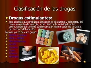 Clasificación de las drogas  Drogas estimulantes: son aquellas que producen sensaciones de euforia y bienestar, así como aumento de energía, y del nivel de la actividad motriz, estimulación del sistema cardiovascular, disminución de la fatiga, del sueño y del apetito. forman parte de este grupo: MDMA o éxtasis  MDA y MBDB  Mentafetamina m-CPP  Cocaína  Crack  Tabaco  Xantinas   