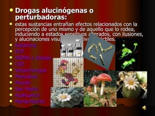 Drogas alucinógenas o perturbadoras: estas sustancias entrañan efectos relacionados con la percepción de uno mismo y de aquello que lo rodea, induciendo a estados sensitivos alterados, con ilusiones, y alucinaciones visuales, auditivas y táctiles. Ketamina PCP MDMA o éxtasis  LSD  Setas/Hongos  Mezcalina  Peyote  San Pedro  Ayahuasca  María/Hachís  