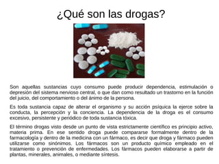 Son aquellas sustancias cuyo consumo puede producir dependencia, estimulación o depresión del sistema nervioso central, o que dan como resultado un trastorno en la función del juicio, del comportamiento o del ánimo de la persona. Es toda sustancia capaz de alterar el organismo y su acción psíquica la ejerce sobre la conducta, la percepción y la conciencia. La dependencia de la droga es el consumo excesivo, persistente y periódico de toda sustancia tóxica. El término drogas visto desde un punto de vista estrictamente científico es principio activo, materia prima. En ese sentido droga puede compararse formalmente dentro de la farmacología y dentro de la medicina con un fármaco, es decir que droga y fármaco pueden utilizarse como sinónimos. Los fármacos son un producto químico empleado en el tratamiento o prevención de enfermedades. Los fármacos pueden elaborarse a partir de plantas, minerales, animales, o mediante síntesis. ¿Qué son las drogas? 