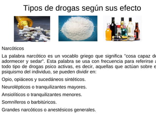 Narcóticos La palabra narcótico es un vocablo griego que significa "cosa capaz de adormecer y sedar". Esta palabra se usa con frecuencia para referirse a todo tipo de drogas psico activas, es decir, aquellas que actúan sobre el psiquismo del individuo, se pueden dividir en: Opio, opiáceos y sucedáneos sintéticos. Neurolépticos o tranquilizantes mayores. Ansiolíticos o tranquilizantes menores. Somníferos o barbitúricos. Grandes narcóticos o anestésicos generales. Tipos de drogas según sus efecto 