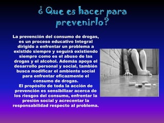 La prevención del consumo de drogas,
   es un proceso educativo Integral
   dirigido a enfrentar un problema a
 existido siempre y seguirá existiendo
    siempre como es el abuso de las
 drogas y el alcohol. Además apoya el
 desarrollo personal y social, también
  busca modificar el ambiente social
      para enfrentar eficazmente el
           consumo de drogas.
   El propósito de toda la acción de
 prevención es sensibilizar acerca de
 los riesgos del consumo, enfrentar la
      presión social y acrecentar la
responsabilidad respecto al problema.
 