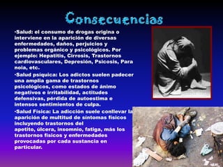 •Salud: el consumo de drogas origina o
interviene en la aparición de diversas
enfermedades, daños, perjuicios y
problemas orgánico y psicológicos. Por
ejemplo: Hepatitis, Cirrosis, Trastornos
cardiovasculares, Depresión, Psicosis, Para
noia, etc.
•Salud psíquica: Los adictos suelen padecer
una amplia gama de trastornos
psicológicos, como estados de ánimo
negativos e irritabilidad, actitudes
defensivas, pérdida de autoestima e
intensos sentimientos de culpa.
•Salud Física: La adicción suele conllevar la
aparición de multitud de síntomas físicos
incluyendo trastornos del
apetito, úlcera, insomnio, fatiga, más los
trastornos físicos y enfermedades
provocadas por cada sustancia en
particular.
 