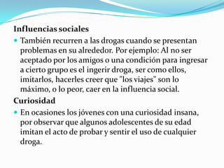 Influencias sociales
 También recurren a las drogas cuando se presentan
  problemas en su alrededor. Por ejemplo: Al no ser
  aceptado por los amigos o una condición para ingresar
  a cierto grupo es el ingerir droga, ser como ellos,
  imitarlos, hacerles creer que "los viajes" son lo
  máximo, o lo peor, caer en la influencia social.
Curiosidad
 En ocasiones los jóvenes con una curiosidad insana,
  por observar que algunos adolescentes de su edad
  imitan el acto de probar y sentir el uso de cualquier
  droga.
 