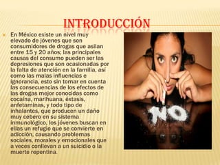 INTRODUCCIÓN
   En México existe un nivel muy
    elevado de jóvenes que son
    consumidores de drogas que asilan
    entre 15 y 20 años; las principales
    causas del consumo pueden ser las
    depresiones que son ocasionadas por
    la falta de atención en la familia, así
    como las malas influencias e
    ignorancia, esto sin tomar en cuenta
    las consecuencias de los efectos de
    las drogas mejor conocidas como
    cocaína, marihuana, éxtasis,
    anfetaminas, y todo tipo de
    inhalantes, que producen un daño
    muy cebero en su sistema
    inmunológico, los jóvenes buscan en
    ellas un refugio que se convierte en
    adicción, causando problemas
    sociales, morales y emocionales que
    a veces conllevan a un suicidio o la
    muerte repentina.
 