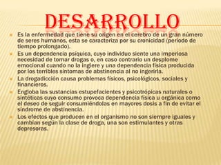
              DESARROLLO
    Es la enfermedad que tiene su origen en el cerebro de un gran número
    de seres humanos, esta se caracteriza por su cronicidad (periodo de
    tiempo prolongado).
   Es un dependencia psíquica, cuyo individuo siente una imperiosa
    necesidad de tomar drogas o, en caso contrario un desplome
    emocional cuando no la ingiere y una dependencia física producida
    por los terribles síntomas de abstinencia al no ingerirla.
   La drogadicción causa problemas físicos, psicológicos, sociales y
    financieros.
   Engloba las sustancias estupefacientes y psicotrópicas naturales o
    sintéticas cuyo consumo provoca dependencia física u orgánica como
    el deseo de seguir consumiéndolas en mayores dosis a fin de evitar el
    síndrome de abstinencia.
   Los efectos que producen en el organismo no son siempre iguales y
    cambian según la clase de droga, una son estimulantes y otras
    depresoras.
 