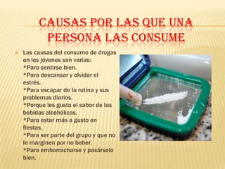 CAUSAS POR LAS QUE UNA
          PERSONA LAS CONSUME
   Las causas del consumo de drogas
    en los jóvenes son varias:
    *Para sentirse bien.
    *Para descansar y olvidar el
    estrés.
    *Para escapar de la rutina y sus
    problemas diarios.
    *Porque les gusta el sabor de las
    bebidas alcohólicas.
    *Para estar más a gusto en
    fiestas.
    *Para ser parte del grupo y que no
    le marginen por no beber.
    *Para emborracharse y pasárselo
    bien.
 