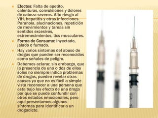    Efectos: Falta de apetito,
    calenturas, convulsiones y dolores
    de cabeza severos. Alto riesgo al
    VIH, hepatitis y otras infecciones.
    Paranoia, alucinaciones, repetición
    de movimientos y tareas sin
    sentidos excesivos,
    estremecimientos, tics musculares.
   Forma de Consumo: Inyectado,
    jalado o fumado.
   Hay varios síntomas del abuso de
    drogas que pueden ser reconocidos
    como señales de peligro.
   Debemos aclarar, sin embargo, que
    la presencia de uno o dos de ellos
    solos no siempre indica problemas
    de drogas, pueden revelar otras
    causas ya que no es fácil a simple
    vista reconocer a una persona que
    esta bajo los efecto de una droga
    por que se puede confundir con
    otros estados emocionales, pero
    aquí presentamos algunos
    síntomas para identificar a un
    drogadicto:
 