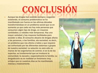 CONCLUSIÓN
   Aunque las drogas han existido siempre y seguirán
    existiendo, el consumo problemático se ha
    manifestado con fuerza en las ultimas décadas
    transformándose en un problema social que va en
    aumento ya que cada vez hay más personas que
    consumen algún tipo de droga, en mayores
    cantidades y a edades más tempranas. Hay una
    mayor variedad y hay mayores facilidades para
    acceder a ellas. El consumo abusivo de drogas afecta
    a las personas, a las familias, ala sociedad, es decir,,
    un problema que nos afecta a todos y que requiere
    ser enfrentado por los diferentes sistemas o grupos
    de nuestra sociedad. La solución no esta sólo en
    manos de los organismos de control, ni en la de los
    expertos, es fundamental que se involucre la
    comunidad, la escuela y especialmente la familia. La
    drogadicción es en realidad un fenómeno muy
    antiguo que en nuestros días se ha manifestado
    intensa y masivamente.
 