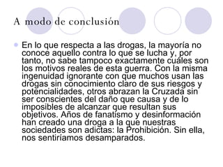 A modo de conclusión   En lo que respecta a las drogas, la mayoría no conoce aquello contra lo que se lucha y, por tanto, no sabe tampoco exactamente cuáles son los motivos reales de esta guerra. Con la misma ingenuidad ignorante con que muchos usan las drogas sin conocimiento claro de sus riesgos y potencialidades, otros abrazan la Cruzada sin ser conscientes del daño que causa y de lo imposibles de alcanzar que resultan sus objetivos. Años de fanatismo y desinformación han creado una droga a la que nuestras sociedades son adictas: la Prohibición. Sin ella, nos sentiríamos desamparados.  
