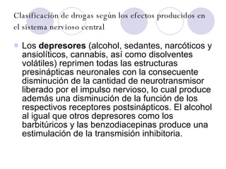 Clasificación de drogas según los efectos producidos en el sistema nervioso central   Los  depresores  (alcohol, sedantes, narcóticos y ansiolíticos, cannabis, así como disolventes volátiles) reprimen todas las estructuras presinápticas neuronales con la consecuente disminución de la cantidad de neurotransmisor liberado por el impulso nervioso, lo cual produce además una disminución de la función de los respectivos receptores postsinápticos. El alcohol al igual que otros depresores como los barbitúricos y las benzodiacepinas produce una estimulación de la transmisión inhibitoria. 
