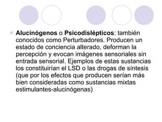 Alucinógenos  o  Psicodislépticos : también conocidos como Perturbadores. Producen un estado de conciencia alterado, deforman la percepción y evocan imágenes sensoriales sin entrada sensorial. Ejemplos de estas sustancias los constituirían el LSD o las drogas de síntesis (que por los efectos que producen serían más bien consideradas como sustancias mixtas estimulantes-alucinógenas)  