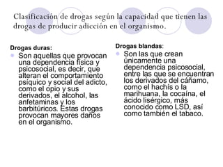 Clasificación de drogas según la capacidad que tienen las drogas de producir adicción en el organismo. Drogas duras: Son aquellas que provocan una dependencia física y psicosocial, es decir, que alteran el comportamiento psíquico y social del adicto, como el opio y sus derivados, el alcohol, las anfetaminas y los barbitúricos. Estas drogas provocan mayores daños en el organismo. Drogas blandas : Son las que crean únicamente una dependencia psicosocial, entre las que se encuentran los derivados del cáñamo, como el hachís o la marihuana, la cocaína, el ácido lisérgico, más conocido como LSD, así como también el tabaco. 