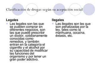 Clasificación de drogas según su aceptación social Legales Las legales son las que se pueden comprar en diferentes negocios, son las que puede prescribir un doctor, cotidianamente conocidas como remedios, y también entran en la categoría el cigarrillo y el alcohol por su capacidad de modificar las funciones del organismo y por tener un gran poder adictivo. Ilegales  Las ilegales son las que son penalizadas por la ley, tales como la marihuana, cocaína, éxtasis, etc. 