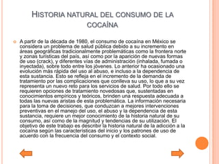 HISTORIA NATURAL DEL CONSUMO DE LA
                                   COCAÍNA

   A partir de la década de 1980, el consumo de cocaína en México se
    considera un problema de salud pública debido a su incremento en
    áreas geográficas tradicionalmente problemáticas como la frontera norte
    y zonas turísticas del país, así como por la aparición de nuevas formas
    de uso (crack), y diferentes vías de administración (inhalada, fumada o
    inyectada), sobre todo entre los jóvenes. Lo anterior ha ocasionado una
    evolución más rápida del uso al abuso, e incluso a la dependencia de
    esta sustancia. Esto se refleja en el incremento de la demanda de
    tratamiento por las complicaciones que conlleva su uso, lo que a su vez
    representa un nuevo reto para los servicios de salud. Por todo ello se
    requieren opciones de tratamiento novedosas que, sustentadas en
    conocimientos empíricos y teóricos, brinden una respuesta adecuada a
    todas las nuevas aristas de esta problemática. La información necesaria
    para la toma de decisiones, que conduzcan a mejores intervenciones
    preventivas en el manejo del uso, el abuso y la dependencia de esta
    sustancia, requiere un mejor conocimiento de la historia natural de su
    consumo, así como de la magnitud y tendencias de su utilización. El
    objetivo de este trabajo es describir la historia natural de la adicción a la
    cocaína según las características del inicio y los patrones de uso de
    acuerdo con la frecuencia del consumo y el contexto social.
 