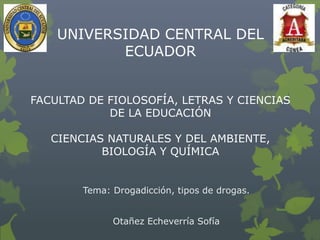 UNIVERSIDAD CENTRAL DEL
ECUADOR
FACULTAD DE FIOLOSOFÍA, LETRAS Y CIENCIAS
DE LA EDUCACIÓN
CIENCIAS NATURALES Y DEL AMBIENTE,
BIOLOGÍA Y QUÍMICA

Tema: Drogadicción, tipos de drogas.
Otañez Echeverría Sofía

 