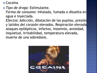  Cocaína
 Tipo

de droga: Estimulante.
Forma de consumo: Inhalada, fumada o disuelta en
agua e inyectada.
Efectos: Adicción, dilatación de las pupilas, presión
y latidos del corazón elevados. Respiración elevada,
ataques epilépticos, infartos, insomnio, ansiedad,
inquietud, irritabilidad, temperatura elevada,
muerte de una sobredosis.

 