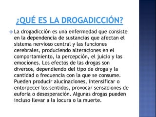 

La drogadicción es una enfermedad que consiste
en la dependencia de sustancias que afectan el
sistema nervioso central y las funciones
cerebrales, produciendo alteraciones en el
comportamiento, la percepción, el juicio y las
emociones. Los efectos de las drogas son
diversos, dependiendo del tipo de droga y la
cantidad o frecuencia con la que se consume.
Pueden producir alucinaciones, intensificar o
entorpecer los sentidos, provocar sensaciones de
euforia o desesperación. Algunas drogas pueden
incluso llevar a la locura o la muerte.

 