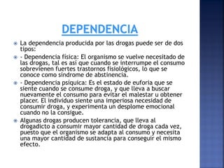 






La dependencia producida por las drogas puede ser de dos
tipos:
- Dependencia física: El organismo se vuelve necesitado de
las drogas, tal es así que cuando se interrumpe el consumo
sobrevienen fuertes trastornos fisiológicos, lo que se
conoce como síndrome de abstinencia.
- Dependencia psíquica: Es el estado de euforia que se
siente cuando se consume droga, y que lleva a buscar
nuevamente el consumo para evitar el malestar u obtener
placer. El individuo siente una imperiosa necesidad de
consumir droga, y experimenta un desplome emocional
cuando no la consigue.
Algunas drogas producen tolerancia, que lleva al
drogadicto a consumir mayor cantidad de droga cada vez,
puesto que el organismo se adapta al consumo y necesita
una mayor cantidad de sustancia para conseguir el mismo
efecto.

 