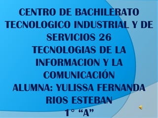 CENTRO DE BACHILERATO
TECNOLOGICO INDUSTRIAL Y DE
SERVICIOS 26
TECNOLOGIAS DE LA
INFORMACION Y LA
COMUNICACIÓN
ALUMNA: YULISSA FERNANDA
RIOS ESTEBAN
1° “A”

 