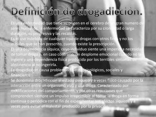 Es una enfermedad que tiene su origen en el cerebro de un gran numero de
seres humanos, la enfermedad se caracteriza por su cronicidad o larga
duración, su progresiva y las recaídas.
Es el uso indebido de cualquier tipo de drogas con otros fines y no los
iniciales que se han prescrito, cuando existe la prescripción.
Es una dependencia síquica, cuyo individuo siente una imperiosa necesidad
de tomar droga o, en caso contrario, un desplome emocional cuando no la
ingiere y una dependencia física producida por los terribles síntomas de
abstinencia al no ingerirla.
La drogadicción causa problemas físicos, psicológicos, sociales y
financieros.
Se denomina drogadicción al estado psíquico y a veces físico causado por la
interacción entre un organismo vivo y una droga. Caracterizado por
modificaciones del comportamiento, y por otras reacciones que
comprenden siempre un impulso irreprimible al tomar la droga en forma
continua o periódica con el fin de experimentar sus efectos síquicos y a
veces para evitar el malestar producido por la privación.

 