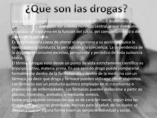 Son aquellas sustancias cuyo consumo puede producir dependencia,
estimulación o depresión del sistema nervioso central, o que dan como
resultado un trastorno en la función del juicio, del comportamiento o del
ánimo de la persona.
Es toda sustancia capaz de alterar el organismo y su acción psíquica la
ejerce sobre la conducta, la percepción y la conciencia. La dependencia de
la droga es el consumo excesivo, persistente y periódico de toda sustancia
tóxica.
El término drogas visto desde un punto de vista estrictamente científico es
principio activo, materia prima. En ese sentido droga puede compararse
formalmente dentro de la farmacología y dentro de la medicina con un
fármaco, es decir que droga y fármaco pueden utilizarse como sinónimos.
Los fármacos son un producto químico empleado en el tratamiento o
prevención de enfermedades. Los fármacos pueden elaborarse a partir de
plantas, minerales, animales, o mediante síntesis.
Existe una segunda concepción que es de carácter social, según ésta las
drogas son sustancias prohibidas, nocivas para la salud, de las cuales se
abusan y que en alguna forma traen un perjuicio individual y social.

 