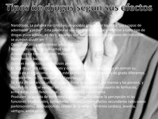 Narcóticos. La palabra narcótico es un vocablo griego que significa "cosa capaz de
adormecer y sedar". Esta palabra se usa con frecuencia para referirse a todo tipo de
drogas psico activas, es decir, aquellas que actúan sobre el psiquismo del individuo,
se pueden dividir en:
Opio, opiáceos y sucedáneos sintéticos.
Neurolépticos o tranquilizantes mayores.
Ansiolíticos o tranquilizantes menores.
Somníferos o barbitúricos.
Grandes narcóticos o anestésicos generales.
Es una droga con composiciones y orígenes distintos, que tienen en común su
efecto en el organismo, aunque este se manifieste en manera y de grado diferentes.
Neurolepticos o Tranquilizantes Mayores:
Se trata de sustancias utilizadas para tratar la depresión, las manías y las psicosis, y
muchas de ellas se venden sin prescripción médica en la mayoría de farmacias,
entre estas están fenotiazinas, el haloperidol y la reserpina.
Producen un estado de indiferencia emocional, sin alterar la percepción ni las
funciones intelectuales, sumamente tóxicos, poseen efectos secundarios tales como
parkinsonismo, destrucción de células de la sangre, arritmia cardiaca, anemia,
vértigos, entre otros.

 