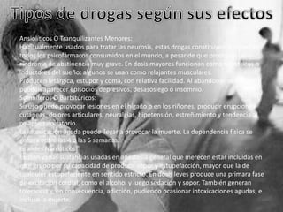 Ansiolíticos O Tranquilizantes Menores:
Habitualmente usados para tratar las neurosis, estas drogas constituyen la mitad de
todos los psicofármacos consumidos en el mundo, a pesar de que producen un
síndrome de abstinencia muy grave. En dosis mayores funcionan como hipnóticos o
inductores del sueño: algunos se usan como relajantes musculares.
Producen letárgica, estupor y coma, con relativa facilidad. Al abandonar su consumo
pueden aparecer episodios depresivos, desasosiego o insomnio.
Somníferos O Barbitúricos:
Su uso puede provocar lesiones en el hígado o en los riñones, producir erupciones
cutáneas, dolores articulares, neuralgias, hipotensión, estreñimiento y tendencia al
colapso circulatorio.
La intoxicación aguda puede llegar a provocar la muerte. La dependencia física se
genera entre las 4 o las 6 semanas.
Grandes Narcóticos
Existen varias sustancias usadas en anestesia general que merecen estar incluidas en
este grupo por su capacidad de producir sopor y estupefacción, mayor que la de
cualquier estupefaciente en sentido estricto. En dosis leves produce una primara fase
de excitación cordial, como el alcohol y luego sedación y sopor. También generan
tolerancia y, en consecuencia, adicción, pudiendo ocasionar intoxicaciones agudas, e
incluso la muerte.

 