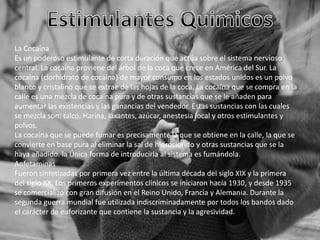 La Cocaína
Es un poderoso estimulante de corta duración que actúa sobre el sistema nervioso
central. La cocaína proviene del árbol de la coca que crece en América del Sur. La
cocaína (clorhidrato de cocaína) de mayor consumo en los estados unidos es un polvo
blanco y cristalino que se extrae de las hojas de la coca. La cocaína que se compra en la
calle es una mezcla de cocaína pura y de otras sustancias que se le añaden para
aumentar las existencias y las ganancias del vendedor. Estas sustancias con las cuales
se mezcla son: talco. Harina, laxantes, azúcar, anestesia local y otros estimulantes y
polvos.
La cocaína que se puede fumar es precisamente la que se obtiene en la calle, la que se
convierte en base pura al eliminar la sal de hidroclorido y otras sustancias que se la
haya añadido. la Única forma de introducirla al sistema es fumándola.
Anfetaminas
Fueron sintetizadas por primera vez entre la última década del siglo XIX y la primera
del siglo XX. Los primeros experimentos clínicos se iniciaron hacía 1930, y desde 1935
se comercializó con gran difusión en el Reino Unido, Francia y Alemania. Durante la
segunda guerra mundial fue utilizada indiscriminadamente por todos los bandos dado
el carácter de euforizante que contiene la sustancia y la agresividad.

 