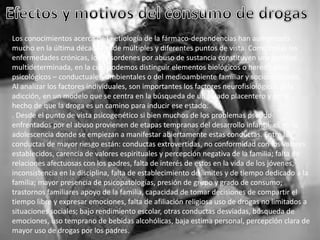 Los conocimientos acerca de la etiología de la fármaco-dependencias han aumentado
mucho en la última década desde múltiples y diferentes puntos de vista. Como todas las
enfermedades crónicas, los desordenes por abuso de sustancia constituyen una entidad
multideterminada, en la cual podemos distinguir elementos biológicos o hereditarios,
psicológicos – conductuales, ambientales o del medioambiente familiar y socioculturales.
Al analizar los factores individuales, son importantes los factores neurofisiológicos dela
adicción, en un modelo que se centra en la búsqueda de un estado placentero y en el
hecho de que la droga es un camino para inducir ese estado.
. Desde el punto de vista psicogenético si bien muchos de los problemas pseudo
enfrentados por el abuso provienen de etapas tempranas del desarrollo infantil, es en la
adolescencia donde se empiezan a manifestar abiertamente estas conductas. Entre las
conductas de mayor riesgo están: conductas extrovertidas, no conformidad con los valores
establecidos, carencia de valores espirituales y percepción negativa de la familia; falta de
relaciones afectuosas con los padres, falta de interés de estos en la vida de los jóvenes,
inconsistencia en la disciplina, falta de establecimiento de limites y de tiempo dedicado a la
familia; mayor presencia de psicopatologías, presión de grupo y grado de consumo;
trastornos familiares apoyo de la familia, capacidad de tomar decisiones de compartir el
tiempo libre y expresar emociones, falta de afiliación religiosa uso de drogas no limitados a
situaciones sociales; bajo rendimiento escolar, otras conductas desviadas, búsqueda de
emociones, uso temprano de bebidas alcohólicas, baja estima personal, percepción clara de
mayor uso de drogas por los padres.

 