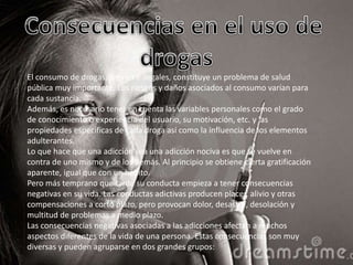 El consumo de drogas, legales e ilegales, constituye un problema de salud
pública muy importante. Los riesgos y daños asociados al consumo varían para
cada sustancia.
Además, es necesario tener en cuenta las variables personales como el grado
de conocimiento o experiencia del usuario, su motivación, etc. y las
propiedades específicas de cada droga así como la influencia de los elementos
adulterantes.
Lo que hace que una adicción sea una adicción nociva es que se vuelve en
contra de uno mismo y de los demás. Al principio se obtiene cierta gratificación
aparente, igual que con un hábito.
Pero más temprano que tarde su conducta empieza a tener consecuencias
negativas en su vida. Las conductas adictivas producen placer, alivio y otras
compensaciones a corto plazo, pero provocan dolor, desastre, desolación y
multitud de problemas a medio plazo.
Las consecuencias negativas asociadas a las adicciones afectan a muchos
aspectos diferentes de la vida de una persona. Estas consecuencias son muy
diversas y pueden agruparse en dos grandes grupos:

 